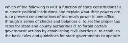 Which of the following is NOT a function of state constitutions? a. to create political institutions and explain what their powers are b. to prevent concentrations of too much power in one office, through a series of checks and balances c. to set the proper tax rates for state and county authorities d. to forbid certain government actions by establishing civil liberties e. to establish the basic rules and guidelines for state governments to operate