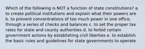 Which of the following is NOT a function of state constitutions? a. to create political institutions and explain what their powers are b. to prevent concentrations of too much power in one office, through a series of checks and balances c. to set the proper tax rates for state and county authorities d. to forbid certain government actions by establishing civil liberties e. to establish the basic rules and guidelines for state governments to operate