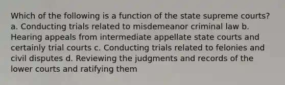 Which of the following is a function of the state supreme courts? a. Conducting trials related to misdemeanor criminal law b. Hearing appeals from intermediate appellate state courts and certainly trial courts c. Conducting trials related to felonies and civil disputes d. Reviewing the judgments and records of the lower courts and ratifying them