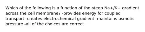 Which of the following is a function of the steep Na+/K+ gradient across the cell membrane? -provides energy for coupled transport -creates electrochemical gradient -maintains osmotic pressure -all of the choices are correct