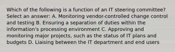 Which of the following is a function of an IT steering committee? Select an answer: A. Monitoring vendor-controlled change control and testing B. Ensuring a separation of duties within the information's processing environment C. Approving and monitoring major projects, such as the status of IT plans and budgets D. Liaising between the IT department and end users