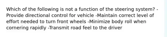 Which of the following is not a function of the steering system? -Provide directional control for vehicle -Maintain correct level of effort needed to turn front wheels -Minimize body roll when cornering rapidly -Transmit road feel to the driver