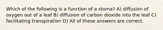 Which of the following is a function of a stoma? A) diffusion of oxygen out of a leaf B) diffusion of carbon dioxide into the leaf C) facilitating transpiration D) All of these answers are correct.