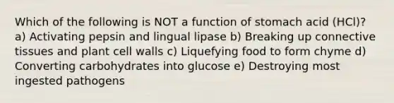 Which of the following is NOT a function of stomach acid (HCl)? a) Activating pepsin and lingual lipase b) Breaking up connective tissues and plant cell walls c) Liquefying food to form chyme d) Converting carbohydrates into glucose e) Destroying most ingested pathogens