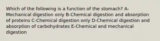 Which of the following is a function of the stomach? A-Mechanical digestion only B-Chemical digestion and absorption of proteins C-Chemical digestion only D-Chemical digestion and absorption of carbohydrates E-Chemical and mechanical digestion