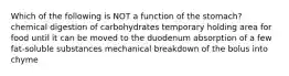 Which of the following is NOT a function of the stomach? chemical digestion of carbohydrates temporary holding area for food until it can be moved to the duodenum absorption of a few fat-soluble substances mechanical breakdown of the bolus into chyme