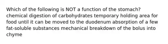 Which of the following is NOT a function of the stomach? chemical digestion of carbohydrates temporary holding area for food until it can be moved to the duodenum absorption of a few fat-soluble substances mechanical breakdown of the bolus into chyme