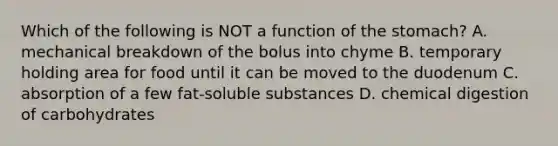 Which of the following is NOT a function of the stomach? A. mechanical breakdown of the bolus into chyme B. temporary holding area for food until it can be moved to the duodenum C. absorption of a few fat-soluble substances D. chemical digestion of carbohydrates