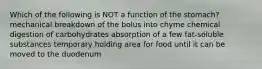 Which of the following is NOT a function of the stomach? mechanical breakdown of the bolus into chyme chemical digestion of carbohydrates absorption of a few fat-soluble substances temporary holding area for food until it can be moved to the duodenum