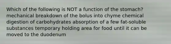 Which of the following is NOT a function of the stomach? mechanical breakdown of the bolus into chyme chemical digestion of carbohydrates absorption of a few fat-soluble substances temporary holding area for food until it can be moved to the duodenum