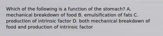 Which of the following is a function of the stomach? A. mechanical breakdown of food B. emulsification of fats C. production of intrinsic factor D. both mechanical breakdown of food and production of intrinsic factor