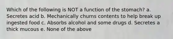 Which of the following is NOT a function of the stomach? a. Secretes acid b. Mechanically churns contents to help break up ingested food c. Absorbs alcohol and some drugs d. Secretes a thick mucous e. None of the above