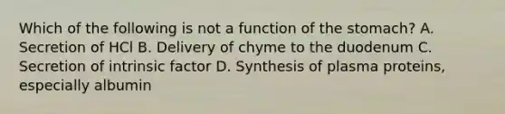 Which of the following is not a function of the stomach? A. Secretion of HCl B. Delivery of chyme to the duodenum C. Secretion of intrinsic factor D. Synthesis of plasma proteins, especially albumin