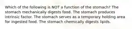 Which of the following is NOT a function of the stomach? The stomach mechanically digests food. The stomach produces intrinsic factor. The stomach serves as a temporary holding area for ingested food. The stomach chemically digests lipids.