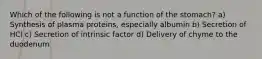 Which of the following is not a function of the stomach? a) Synthesis of plasma proteins, especially albumin b) Secretion of HCl c) Secretion of intrinsic factor d) Delivery of chyme to the duodenum