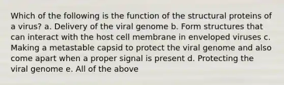 Which of the following is the function of the structural proteins of a virus? a. Delivery of the viral genome b. Form structures that can interact with the host cell membrane in enveloped viruses c. Making a metastable capsid to protect the viral genome and also come apart when a proper signal is present d. Protecting the viral genome e. All of the above