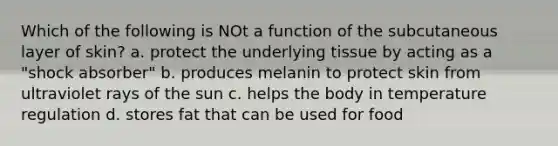 Which of the following is NOt a function of the subcutaneous layer of skin? a. protect the underlying tissue by acting as a "shock absorber" b. produces melanin to protect skin from ultraviolet rays of the sun c. helps the body in temperature regulation d. stores fat that can be used for food