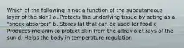 Which of the following is not a function of the subcutaneous layer of the skin? a. Protects the underlying tissue by acting as a "shock absorber" b. Stores fat that can be used for food c. Produces melanin to protect skin from the ultraviolet rays of the sun d. Helps the body in temperature regulation