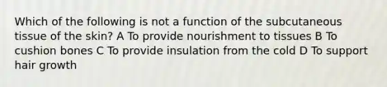 Which of the following is not a function of the subcutaneous tissue of the skin? A To provide nourishment to tissues B To cushion bones C To provide insulation from the cold D To support hair growth