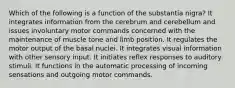 Which of the following is a function of the substantia nigra? It integrates information from the cerebrum and cerebellum and issues involuntary motor commands concerned with the maintenance of muscle tone and limb position. It regulates the motor output of the basal nuclei. It integrates visual information with other sensory input. It initiates reflex responses to auditory stimuli. It functions in the automatic processing of incoming sensations and outgoing motor commands.