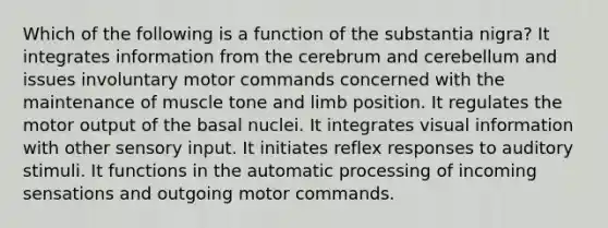 Which of the following is a function of the substantia nigra? It integrates information from the cerebrum and cerebellum and issues involuntary motor commands concerned with the maintenance of muscle tone and limb position. It regulates the motor output of the basal nuclei. It integrates visual information with other sensory input. It initiates reflex responses to auditory stimuli. It functions in the automatic processing of incoming sensations and outgoing motor commands.