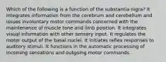 Which of the following is a function of the substantia nigra? It integrates information from the cerebrum and cerebellum and issues involuntary motor commands concerned with the maintenance of muscle tone and limb position. It integrates visual information with other sensory input. It regulates the motor output of the basal nuclei. It initiates reflex responses to auditory stimuli. It functions in the automatic processing of incoming sensations and outgoing motor commands.