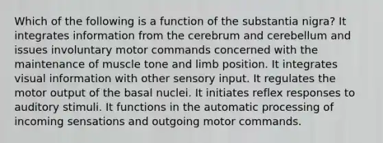 Which of the following is a function of the substantia nigra? It integrates information from the cerebrum and cerebellum and issues involuntary motor commands concerned with the maintenance of muscle tone and limb position. It integrates visual information with other sensory input. It regulates the motor output of the basal nuclei. It initiates reflex responses to auditory stimuli. It functions in the automatic processing of incoming sensations and outgoing motor commands.