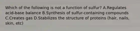 Which of the following is not a function of sulfur? A.Regulates acid-base balance B.Synthesis of sulfur-containing compounds C.Creates gas D.Stabilizes the structure of proteins (hair, nails, skin, etc)