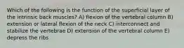 Which of the following is the function of the superficial layer of the intrinsic back muscles? A) flexion of the vertebral column B) extension or lateral flexion of the neck C) interconnect and stabilize the vertebrae D) extension of the vertebral column E) depress the ribs