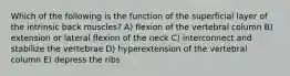 Which of the following is the function of the superficial layer of the intrinsic back muscles? A) flexion of the vertebral column B) extension or lateral flexion of the neck C) interconnect and stabilize the vertebrae D) hyperextension of the vertebral column E) depress the ribs