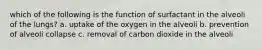 which of the following is the function of surfactant in the alveoli of the lungs? a. uptake of the oxygen in the alveoli b. prevention of alveoli collapse c. removal of carbon dioxide in the alveoli