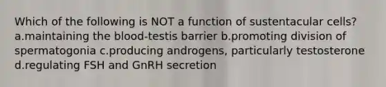 Which of the following is NOT a function of sustentacular cells? a.maintaining the blood-testis barrier b.promoting division of spermatogonia c.producing androgens, particularly testosterone d.regulating FSH and GnRH secretion