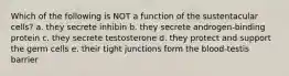 Which of the following is NOT a function of the sustentacular cells? a. they secrete inhibin b. they secrete androgen-binding protein c. they secrete testosterone d. they protect and support the germ cells e. their tight junctions form the blood-testis barrier