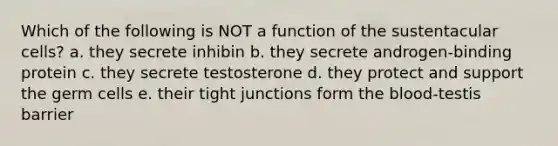 Which of the following is NOT a function of the sustentacular cells? a. they secrete inhibin b. they secrete androgen-binding protein c. they secrete testosterone d. they protect and support the germ cells e. their tight junctions form <a href='https://www.questionai.com/knowledge/k7oXMfj7lk-the-blood' class='anchor-knowledge'>the blood</a>-testis barrier