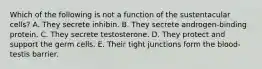 Which of the following is not a function of the sustentacular cells? A. They secrete inhibin. B. They secrete androgen-binding protein. C. They secrete testosterone. D. They protect and support the germ cells. E. Their tight junctions form the blood-testis barrier.