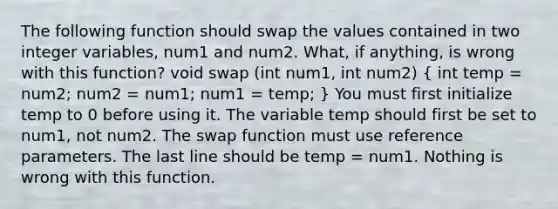 The following function should swap the values contained in two integer variables, num1 and num2. What, if anything, is wrong with this function? void swap (int num1, int num2) ( int temp = num2; num2 = num1; num1 = temp; ) You must first initialize temp to 0 before using it. The variable temp should first be set to num1, not num2. The swap function must use reference parameters. The last line should be temp = num1. Nothing is wrong with this function.