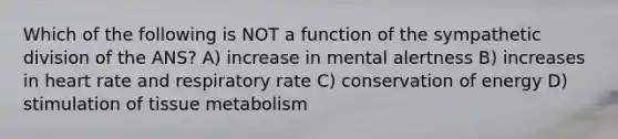 Which of the following is NOT a function of the sympathetic division of the ANS? A) increase in mental alertness B) increases in heart rate and respiratory rate C) conservation of energy D) stimulation of tissue metabolism