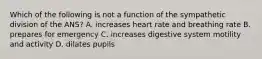 Which of the following is not a function of the sympathetic division of the ANS? A. increases heart rate and breathing rate B. prepares for emergency C. increases digestive system motility and activity D. dilates pupils