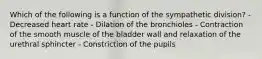 Which of the following is a function of the sympathetic division? - Decreased heart rate - Dilation of the bronchioles - Contraction of the smooth muscle of the bladder wall and relaxation of the urethral sphincter - Constriction of the pupils