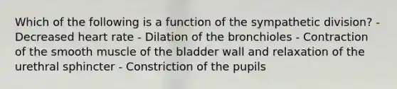 Which of the following is a function of the sympathetic division? - Decreased heart rate - Dilation of the bronchioles - Contraction of the smooth muscle of the bladder wall and relaxation of the urethral sphincter - Constriction of the pupils