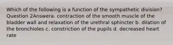 Which of the following is a function of the sympathetic division? Question 2Answera. contraction of the smooth muscle of the bladder wall and relaxation of the urethral sphincter b. dilation of the bronchioles c. constriction of the pupils d. decreased heart rate