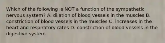 Which of the following is NOT a function of the sympathetic nervous system? A. dilation of blood vessels in the muscles B. constriction of blood vessels in the muscles C. increases in the heart and respiratory rates D. constriction of blood vessels in the digestive system