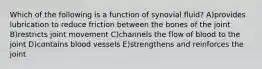 Which of the following is a function of synovial fluid? A)provides lubrication to reduce friction between the bones of the joint B)restricts joint movement C)channels the flow of blood to the joint D)contains blood vessels E)strengthens and reinforces the joint