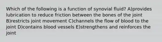 Which of the following is a function of synovial fluid? A)provides lubrication to reduce friction between the bones of the joint B)restricts joint movement C)channels the flow of blood to the joint D)contains <a href='https://www.questionai.com/knowledge/kZJ3mNKN7P-blood-vessels' class='anchor-knowledge'>blood vessels</a> E)strengthens and reinforces the joint