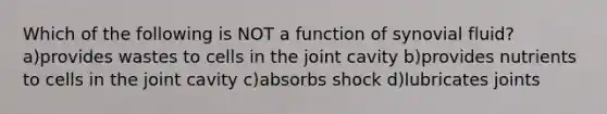 Which of the following is NOT a function of synovial fluid? a)provides wastes to cells in the joint cavity b)provides nutrients to cells in the joint cavity c)absorbs shock d)lubricates joints