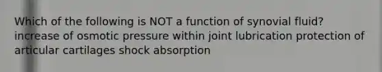 Which of the following is NOT a function of synovial fluid? increase of osmotic pressure within joint lubrication protection of articular cartilages shock absorption