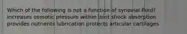 Which of the following is not a function of synovial fluid? increases osmotic pressure within joint shock absorption provides nutrients lubrication protects articular cartilages