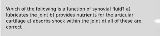 Which of the following is a function of synovial fluid? a) lubricates the joint b) provides nutrients for the articular cartilage c) absorbs shock within the joint d) all of these are correct