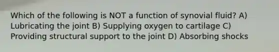 Which of the following is NOT a function of synovial fluid? A) Lubricating the joint B) Supplying oxygen to cartilage C) Providing structural support to the joint D) Absorbing shocks