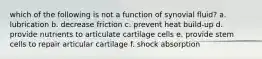 which of the following is not a function of synovial fluid? a. lubrication b. decrease friction c. prevent heat build-up d. provide nutrients to articulate cartilage cells e. provide stem cells to repair articular cartilage f. shock absorption